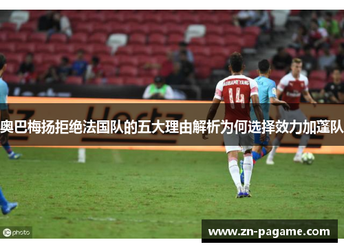 奥巴梅扬拒绝法国队的五大理由解析为何选择效力加蓬队 奥巴梅扬拒绝法国队的五大理由解析为何选择效力加蓬队