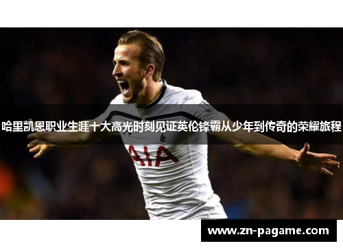 哈里凯恩职业生涯十大高光时刻见证英伦锋霸从少年到传奇的荣耀旅程 哈里凯恩职业生涯十大高光时刻见证英伦锋霸从少年到传奇的荣耀旅程