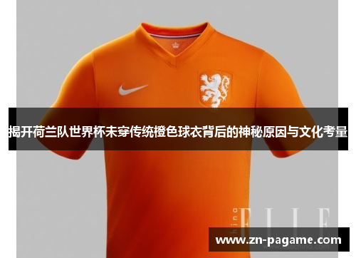 揭开荷兰队世界杯未穿传统橙色球衣背后的神秘原因与文化考量