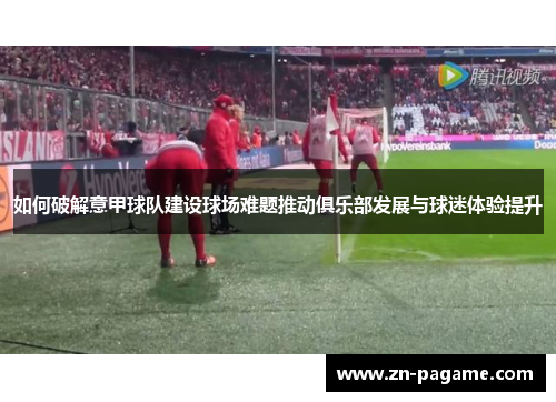 如何破解意甲球队建设球场难题推动俱乐部发展与球迷体验提升