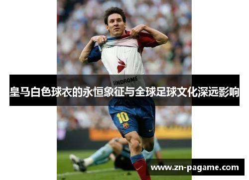 皇马白色球衣的永恒象征与全球足球文化深远影响 皇马白色球衣的永恒象征与全球足球文化深远影响