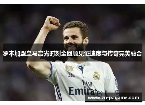 罗本加盟皇马高光时刻全回顾见证速度与传奇完美融合 罗本加盟皇马高光时刻全回顾见证速度与传奇完美融合