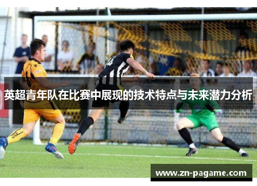 英超青年队在比赛中展现的技术特点与未来潜力分析 英超青年队在比赛中展现的技术特点与未来潜力分析