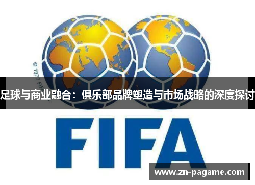 足球与商业融合：俱乐部品牌塑造与市场战略的深度探讨