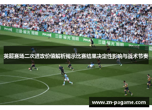 英超赛场二次进攻价值解析揭示比赛结果决定性影响与战术节奏