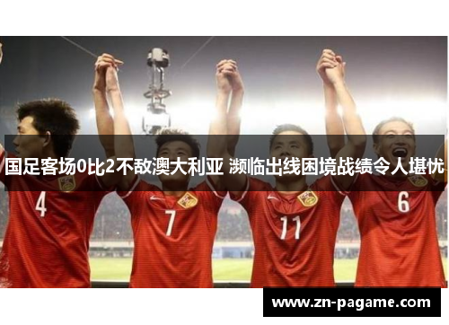 国足客场0比2不敌澳大利亚 濒临出线困境战绩令人堪忧