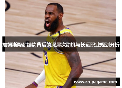 詹姆斯降薪续约背后的深层次动机与长远职业规划分析