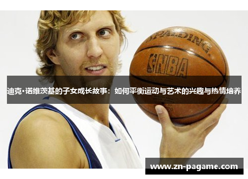 迪克·诺维茨基的子女成长故事:如何平衡运动与艺术的兴趣与热情培养 迪克·诺维茨基的子女成长故事:如何平衡运动与艺术的兴趣与热情培养