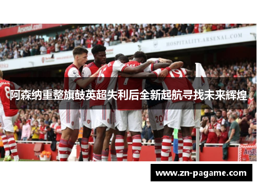 阿森纳重整旗鼓英超失利后全新起航寻找未来辉煌